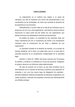 23
CONCLUSIONES
La organización es un sistema que integra a un grupo de
individuos, por ello es necesaria una norma del comportamiento y una
coordinación en las actividades, de modo que aumente la atracción de
las gestiones en sus funciones.
Habitualmente no ocurre nada en la vida de los individuos que no
tenga que ver con una u otra organización, casi todos los seres humanos
transcurren la mayor parte del día dentro de una organización que
pautan de forma muy destacada la conducta de las personas.
El análisis de poder y la autoridad ha ido cobrando cada vez
mayor importancia por ser un mecanismo de control y de coordinación
necesario para la consecución de los fines y objetivos de una
organización.
La autoridad consiste en el derecho de mandar y en el poder de
hacerse obedecer, por lo tanto, se puede decir que en un buen jefe la
autoridad personal es el complemento indispensable de la autoridad
legal.
Harold K. y Heinz W. (1996). Nos hacen mención que “El proceso
de diseñar y mantener un ambiente en el que las personas, trabajando
en grupos, alcancen con eficiencia metas seleccionadas.
Se esta de acuerdo con el autor, ya que este considera que la
administración es un conjunto de técnicas y prácticas cuya aplicación en
conjuntos y con una muy buena base de delegación de autoridad ,
permitirá establecer sistemas procedentes de esfuerzos cooperativos, los
cuales ayudaran a alcanzar los propósitos comunes que individualmente
son difíciles de lograr
 