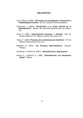 24
BIBLIOGRAFÍAS
Arias, Fidias G. (2006). “El Proyecto de Investigación: Introducción a
la Metodología Científica”. (5ª ed.). Caracas: Editorial Episteme.
Chiavenato, I. (2004). “Introducción a la Teoría General de la
Administración” México: Mc Graw-Hill Interamericana de México,
S.A..
Fayol, H. (1965). “Administración Industrial y General”. Trad. de
Ramón Plazón (4° ed.) México: Herrero Hnos. Sucs, S.A.
Taylor, F. (1965) “Principios de la Administración Científica”. (4° Ed.)
México: Herrero-Hnos, Sucs, S.A.
Melinkoff, R. (1979). “Los Procesos Administrativos”. Caracas:
Panapo.
Fernández V y Ramón S. (2001). “Administración y Organización”.
Koontz H y Weihrich H. (1996). “Administración una perspectiva
global”. México.
 