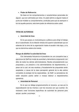 3
 Poder de Referencia:
Se basa en los comportamientos o características personales de
alguien, que son admirados por otros. Si usted admira a alguien hasta el
punto de modelar su comportamiento y actitudes para que se acerquen a
los de aquella persona, esta tiene poder de referencia sobre usted.
TIPOS DE AUTORIDAD
 Autoridad de línea
Es la que posee un nivel jerárquico o jefatura para dirigir el trabajo
de un subordinado. Es la relación directa de superior-subordinado que se
extiende de la cima de la organización hasta el escalón más bajo y a la
que se denomina cadena de mando.
Riesgo de debilitar la autoridad de línea
Con demasiada frecuencia el presidente de una compañía trae a
ejecutivos de Staff los inviste de autoridad y demanda la cooperación con
ellos de todos los demás administradores. Recibe entusiastamente sus
propuestas y se presiona a los administradores de departamentos, a
pesar de lo cual, así sea recelosa y forzadamente las propuestas serán
aceptadas, a causa de la clara percepción general de la alta estima
concedida al prestigio de los especialistas de Staff. La persistencia de
están situación podría dañar e incluso destruir a departamentos
operativos.
 Autoridad de Personal
Es la que se delega progresivamente en terceros, ya sea por la
especialización de los mismos o por los recursos con que cuentan. Es
necesario crear funciones específicas de autoridad de personal para
apoyar, ayudar y aconsejar.
 