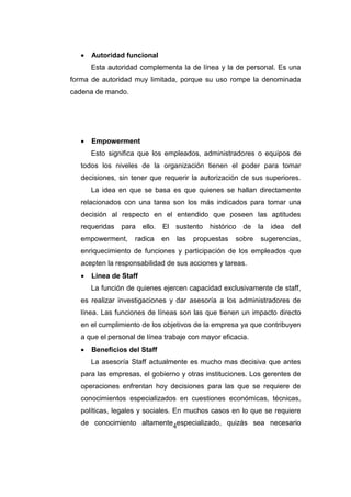 4
 Autoridad funcional
Esta autoridad complementa la de línea y la de personal. Es una
forma de autoridad muy limitada, porque su uso rompe la denominada
cadena de mando.
 Empowerment
Esto significa que los empleados, administradores o equipos de
todos los niveles de la organización tienen el poder para tomar
decisiones, sin tener que requerir la autorización de sus superiores.
La idea en que se basa es que quienes se hallan directamente
relacionados con una tarea son los más indicados para tomar una
decisión al respecto en el entendido que poseen las aptitudes
requeridas para ello. El sustento histórico de la idea del
empowerment, radica en las propuestas sobre sugerencias,
enriquecimiento de funciones y participación de los empleados que
acepten la responsabilidad de sus acciones y tareas.
 Linea de Staff
La función de quienes ejercen capacidad exclusivamente de staff,
es realizar investigaciones y dar asesoría a los administradores de
línea. Las funciones de líneas son las que tienen un impacto directo
en el cumplimiento de los objetivos de la empresa ya que contribuyen
a que el personal de línea trabaje con mayor eficacia.
 Beneficios del Staff
La asesoría Staff actualmente es mucho mas decisiva que antes
para las empresas, el gobierno y otras instituciones. Los gerentes de
operaciones enfrentan hoy decisiones para las que se requiere de
conocimientos especializados en cuestiones económicas, técnicas,
políticas, legales y sociales. En muchos casos en lo que se requiere
de conocimiento altamente especializado, quizás sea necesario
 