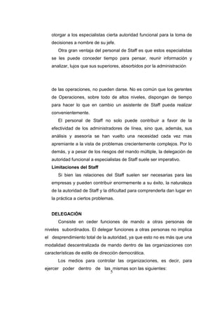 5
otorgar a los especialistas cierta autoridad funcional para la toma de
decisiones a nombre de su jefe.
Otra gran ventaja del personal de Staff es que estos especialistas
se les puede conceder tiempo para pensar, reunir información y
analizar, lujos que sus superiores, absorbidos por la administración
de las operaciones, no pueden darse. No es común que los gerentes
de Operaciones, sobre todo de altos niveles, dispongan de tiempo
para hacer lo que en cambio un asistente de Staff pueda realizar
convenientemente.
El personal de Staff no solo puede contribuir a favor de la
efectividad de los administradores de línea, sino que, además, sus
análisis y asesoría se han vuelto una necesidad cada vez mas
apremiante a la vista de problemas crecientemente complejos. Por lo
demás, y a pesar de los riesgos del mando múltiple, la delegación de
autoridad funcional a especialistas de Staff suele ser imperativo.
Limitaciones del Staff
Si bien las relaciones del Staff suelen ser necesarias para las
empresas y pueden contribuir enormemente a su éxito, la naturaleza
de la autoridad de Staff y la dificultad para comprenderla dan lugar en
la práctica a ciertos problemas.
DELEGACIÓN
Consiste en ceder funciones de mando a otras personas de
niveles subordinados. El delegar funciones a otras personas no implica
el desprendimiento total de la autoridad, ya que esto no es más que una
modalidad descentralizada de mando dentro de las organizaciones con
características de estilo de dirección democrática.
Los medios para controlar las organizaciones, es decir, para
ejercer poder dentro de las mismas son las siguientes:
 
