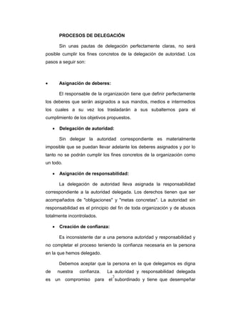 7
PROCESOS DE DELEGACIÓN
Sin unas pautas de delegación perfectamente claras, no será
posible cumplir los fines concretos de la delegación de autoridad. Los
pasos a seguir son:
 Asignación de deberes:
El responsable de la organización tiene que definir perfectamente
los deberes que serán asignados a sus mandos, medios e intermedios
los cuales a su vez los trasladarán a sus subalternos para el
cumplimiento de los objetivos propuestos.
 Delegación de autoridad:
Sin delegar la autoridad correspondiente es materialmente
imposible que se puedan llevar adelante los deberes asignados y por lo
tanto no se podrán cumplir los fines concretos de la organización como
un todo.
 Asignación de responsabilidad:
La delegación de autoridad lleva asignada la responsabilidad
correspondiente a la autoridad delegada. Los derechos tienen que ser
acompañados de "obligaciones" y "metas concretas". La autoridad sin
responsabilidad es el principio del fin de toda organización y de abusos
totalmente incontrolados.
 Creación de confianza:
Es inconsistente dar a una persona autoridad y responsabilidad y
no completar el proceso teniendo la confianza necesaria en la persona
en la que hemos delegado.
Debemos aceptar que la persona en la que delegamos es digna
de nuestra confianza. La autoridad y responsabilidad delegada
es un compromiso para el subordinado y tiene que desempeñar
 