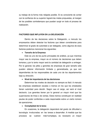 8
su trabajo de la forma más relajada posible. Si es consciente de contar
con la confianza de su superior logrará las metas propuestas, al margen
de los posibles contratiempos que puedan surgir en todo el proceso de
realización.
FACTORES QUE INFLUYEN EN LA DELEGACIÓN
Dentro de las decisiones sobre la Delegación, a menudo los
empresarios deben detectar los factores que deben considerarse para
determinar el grado de autoridad a ser delegada, como algunos de esos
factores podemos mencionar los siguientes:
 Tamaño de la Empresa
Este es uno de los punto principales de análisis, ya que mientras
mayor sea la empresa, mayor es el número de decisiones que deben
tomarse y por lo tanto mayor será la cantidad de delegación a entregar.
Por lo general, los jefes y gerentes de empresas de gran tamaño sólo
pueden obtener información limitada y generalizada, ya que son
dependientes de los responsables de cada uno de los departamentos
bajo su dirección.
 Nivel de importancia de las decisiones
Determinar los niveles de decisión no siempre es fácil. A menudo
las empresas establecen escalas o tramos en los que los empleados
tienen autoridad para decidir. Según sea el cargo, así será el nivel
decisorio. Los gerentes tienen por lo general un mayor nivel que los
supervisores de línea o de ventas. Estos tramos constituyen en realidad
pautas de poder conferidas a cada responsable sobre un cierto número
de operaciones.
 Complejidad de la tarea
En ocasiones, la delegación dependerá del grado de dificultad o
tecnología involucradas en las tareas a desarrollar. A medida que los
procesos se vuelven más complejos, es necesario un mayor
 