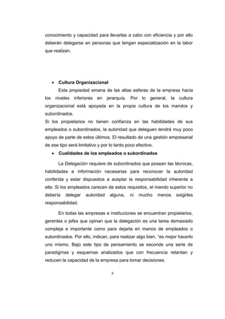 9
conocimiento y capacidad para llevarlas a cabo con eficiencia y por ello
deberán delegarse en personas que tengan especialización en la labor
que realizan.
 Cultura Organizacional
Esta propiedad emana de las altas esferas de la empresa hacia
los niveles inferiores en jerarquía. Por lo general, la cultura
organizacional está apoyada en la propia cultura de los mandos y
subordinados.
Si los propietarios no tienen confianza en las habilidades de sus
empleados o subordinados, la autoridad que deleguen tendrá muy poco
apoyo de parte de estos últimos. El resultado de una gestión empresarial
de ese tipo será limitativo y por lo tanto poco efectivo.
 Cualidades de los empleados o subordinados
La Delegación requiere de subordinados que posean las técnicas,
habilidades e información necesarias para reconocer la autoridad
conferida y estar dispuestos a aceptar la responsabilidad inherente a
ella. Si los empleados carecen de estos requisitos, el mando superior no
debería delegar autoridad alguna, ni mucho menos exigirles
responsabilidad.
En todas las empresas e instituciones se encuentran propietarios,
gerentes o jefes que opinan que la delegación es una tarea demasiado
compleja e importante como para dejarla en manos de empleados o
subordinados. Por ello, indican, para realizar algo bien, “es mejor hacerlo
uno mismo. Bajo este tipo de pensamiento se esconde una serie de
paradigmas y esquemas analizados que con frecuencia retardan y
reducen la capacidad de la empresa para tomar decisiones.
 