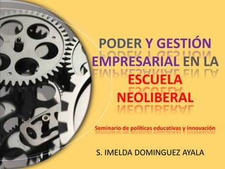 PODER Y GESTIÓN
EMPRESARIAL EN LA
ESCUELA
NEOLIBERAL
Seminario de políticas educativas y innovación
S. IMELDA DOMINGUEZ AYALA
 