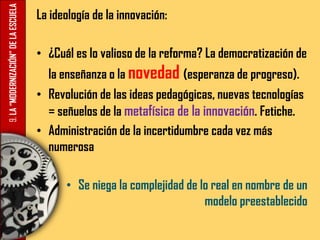 9.LA“MODERNIZACIÓN”DELAESCUELA La ideología de la innovación:
• ¿Cuál es lo valioso de la reforma? La democratización de
la enseñanza o la novedad (esperanza de progreso).
• Revolución de las ideas pedagógicas, nuevas tecnologías
= señuelos de la metafísica de la innovación. Fetiche.
• Administración de la incertidumbre cada vez más
numerosa
• Se niega la complejidad de lo real en nombre de un
modelo preestablecido
 