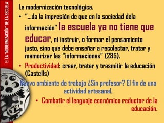 9.LA“MODERNIZACIÓN”DELAESCUELA La modernización tecnológica.
• “…da la impresión de que en la sociedad dela
información” la escuela ya no tiene que
educar, ni instruir, o formar el pensamiento
justo, sino que debe enseñar a recolectar, tratar y
memorizar las “informaciones” (285).
• Productividad: crear, tratar y trasmitir la educación
(Castells)
Nuevo ambiente de trabajo ¿Sin profesor? El fin de una
actividad artesanal.
• Combatir el lenguaje económico reductor de la
educación.
 