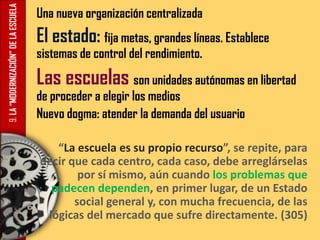 9.LA“MODERNIZACIÓN”DELAESCUELA Una nueva organización centralizada
El estado: fija metas, grandes líneas. Establece
sistemas de control del rendimiento.
Las escuelas son unidades autónomas en libertad
de proceder a elegir los medios
Nuevo dogma: atender la demanda del usuario
“La escuela es su propio recurso”, se repite, para
decir que cada centro, cada caso, debe arreglárselas
por sí mismo, aún cuando los problemas que
padecen dependen, en primer lugar, de un Estado
social general y, con mucha frecuencia, de las
lógicas del mercado que sufre directamente. (305)
 
