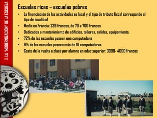 9.LA“MODERNIZACIÓN”DELAESCUELA Escuelas ricas – escuelas pobres
• La financiación de las actividades es local y el tipo de tributo fiscal corresponde al
tipo de localidad
• Media en Francia: 239 francos, de 70 a 700 francos
• Dedicados a mantenimiento de edificios, talleres, salidas, equipamiento.
• 72% de las escuelas poseen una computadora
• 8% de las escuelas poseen más de 10 computadoras.
• Costo de la vuelta a clase por alumno en educ superior: 3000- 4000 francos
 