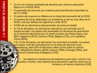 9.LA“MODERNIZACIÓN”DELAESCUELA • 21.4 es el número promedio de alumnos por clase en educación
básica en la OCDE (442)
• El promedio de alumnos por maestro para bachillerato reportado es
de 27! (444)
• El salario del maestro en México es la mitad del promedio de la OCDE.
• El número de horas dedicadas a la enseñanza es de las más altas de la
OCDE, solo por debajo de argentina y chile (475)
• El 83% de las decisiones educacionales las toma el estado
• En 16 de 36 países, las decisiones educativas son tomadas por la
propia escuela. Los países más avanzados en términos de autonomía
en la toma de decisiones por el centro escolar son Países Bajos, con
86%, Inglaterra (81%), Estonia (76%), Bélgica (71%), y la república
Checa (68%).
• • En 12 de 36 países, las decisiones las centraliza el estado. Los países
con mayor nivel de centralización en la toma de decisions son:
Luxembourg, with 87% of decisions taken at the state or central
level, followed by Mexico (83%), Greece (78%), Portugal (78%), and
the French Community of Belgium (72%).
•
• Se reporta la inexistencia de exámenes para salir y entrar a las
escuelas y niveles, solo reporta para educación superior, pero eso es
erróneo o al menos impreciso (520)
 