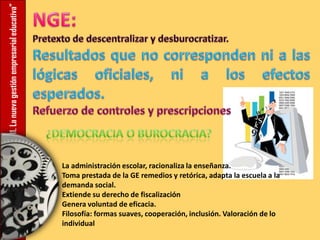 11.Lanuevagestiónempresarialeducativa”
La administración escolar, racionaliza la enseñanza.
Toma prestada de la GE remedios y retórica, adapta la escuela a la
demanda social.
Extiende su derecho de fiscalización
Genera voluntad de eficacia.
Filosofía: formas suaves, cooperación, inclusión. Valoración de lo
individual
 