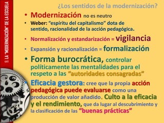 9.LA“MODERNIZACIÓN”DELAESCUELA ¿Los sentidos de la modernización?
• Modernización no es neutro
• Weber: “espíritu del capitalismo” dota de
sentido, racionalidad de la acción pedagógica.
• Normalización y estandarización = vigilancia
• Expansión y racionalización = formalización
• Forma burocrática, controlar
políticamente las mentalidades para el
respeto a las “autoridades consagradas”
• Eficacia gestora: cree que la propia acción
pedagógica puede evaluarse como una
producción de valor añadido. Culto a la eficacia
y el rendimiento, que da lugar al descubrimiento y
la clasificación de las “buenas prácticas”
 