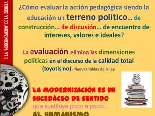 9.LA“MODERNIZACIÓN”DELAESCUELA ¿Cómo evaluar la acción pedagógica siendo la
educación un terreno político… de
construcción… de discusión… de encuentro de
intereses, valores e ideales?
La evaluación elimina las dimensiones
políticas en el discurso de la calidad total
(toyotismo). Nuevas tablas de la ley.
La modernización es un
sucedáceo de sentido
que sustituye poco a poco...
 