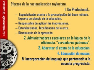 9.LA“MODERNIZACIÓN”DELAESCUELA Efectos de la racionalización taylorista.
1. Un Profesional…
– Especializado: atento a la prescripción del buen método.
Experto en ciencia de la educación.
– Responsable de aplicar las innovaciones.
– Estandarizados. Técnificación de la enza.
– Disminución de la oposición.
2. Administradores escolares en la lógica de la
eficiencia. “verdaderos patronos”.
3. Abaratar el costo de la educación.
4. Educación de masas.
5. Incorporación de lenguaje que perteneció a la
escuela progresista.
 
