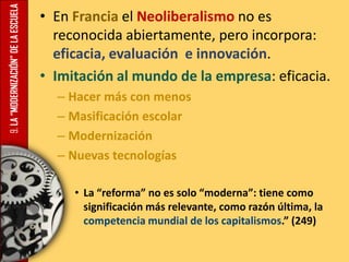 9.LA“MODERNIZACIÓN”DELAESCUELA • En Francia el Neoliberalismo no es
reconocida abiertamente, pero incorpora:
eficacia, evaluación e innovación.
• Imitación al mundo de la empresa: eficacia.
– Hacer más con menos
– Masificación escolar
– Modernización
– Nuevas tecnologías
• La “reforma” no es solo “moderna”: tiene como
significación más relevante, como razón última, la
competencia mundial de los capitalismos.” (249)
 