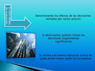 Es otro medio de evaluaciónDeterminando los efectos de las decisiones tomadas por varios actoresSi observamos quienes toman las decisiones organizativas significativas Se tendrá una buena indicación acerca de quien posee mayor poder en la empresa