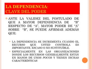 LA DEPENDENCIA :  CLAVE DEL PODER ANTE LA VALIDEZ DEL POSTULADO DE QUE A MAYOR DEPENDENCIA DE  “B” RESPECTO DE “A”, MAYOR PODER DE “A” SOBRE  “B”, SE PUEDE AFIRMAR ADEMÁS QUE: LA DEPENDENCIA SE INCREMENTA CUANDO EL RECURSO QUE USTED CONTROLA ES  IMPORTANTE , ESCASO O NO SUSTITUÍBLE. ESPECIALMENTE EN LAS ORGANIZACIONES DONDE LOS RECURSOS   GENERALMENTE ESTÁN EN MANOS DE UNOS  POCOS  Y TIENEN DICHAS CARACTERÍSTICAS 