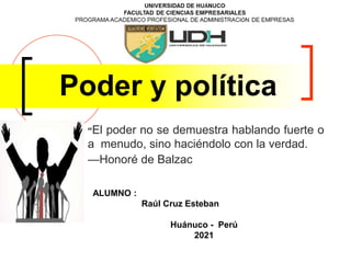 Poder y política
“El poder no se demuestra hablando fuerte o
a menudo, sino haciéndolo con la verdad.
—Honoré de Balzac
ALUMNO :
Raúl Cruz Esteban
Huánuco - Perú
2021
 