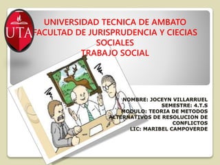 NOMBRE: JOCEYN VILLARRUEL
SEMESTRE: 4.T.S
MODULO: TEORIA DE METODOS
ALTERNATIVOS DE RESOLUCION DE
CONFLICTOS
LIC: MARIBEL CAMPOVERDE
UNIVERSIDAD TECNICA DE AMBATO
FACULTAD DE JURISPRUDENCIA Y CIECIAS
SOCIALES
TRABAJO SOCIAL
 