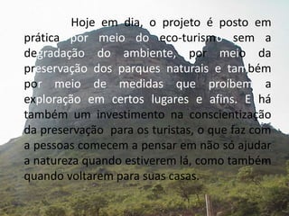 			Hoje em dia, o projeto é posto em prática por meio do eco-turismo sem adegradação do ambiente, por meioda preservação dos parques naturais e também por meio de medidas que proíbem aexploração em certos lugares e afins. E há também um investimento na conscientização da preservação  para os turistas, o que faz com a pessoas comecem a pensar em não só ajudar a natureza quando estiverem lá, como também quando voltarem para suas casas. 