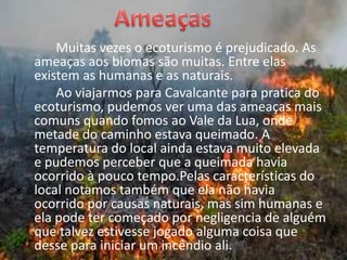 AmeaçasMuitas vezes o ecoturismo é prejudicado. As ameaças aos biomas são muitas. Entre elas existem as humanas e as naturais. 		Ao viajarmos para Cavalcante para pratica do ecoturismo, pudemos ver uma das ameaças mais comuns quando fomos ao Vale da Lua, onde metade do caminho estava queimado. A temperatura do local ainda estava muito elevada e pudemos perceber que a queimada havia ocorrido à pouco tempo.Pelas características do local notamos também que ela não havia ocorrido por causas naturais, mas sim humanas e ela pode ter começado por negligencia de alguém que talvez estivesse jogado alguma coisa que desse para iniciar um incêndio ali. 