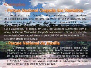 Exemplos:- Parque Nacional Chapada dos Veadeiros		Localiza-se na Chapada dos Veadeiros, no nordeste do Estado de Goiás, está em uma superfície de 65.514 hectares, está dentro de uma área de cerrado, abrangendo vários municípios, como por exemplo São João d'Aliança, Alto Paraíso, Colinas do Sul e Cavalcante. Foi criado, em 1961, por Juscelino Kubitschek, com o nome de Parque Nacional do Chapada dos Veadeiros. Ficou reconhecido como Patrimônio Natural Mundial pela UNESCO em Dezembro de 2001. E é administrado pelo ICMBio.- Parque Nacional de BrasíliaO Parque Nacional de Brasília, mais conhecido como Água Mineral, é um parque com área de 30.000 hectares, localizado a noroeste do DF e administrado pelo ICMBio. A criação do parque foi em 29 de novembro de 1961, e está diretamente relacionada com a construção de Brasília. Acordo com o Ministério da Agricultura permitiu à NOVACAP manter um viveiro destinado à arborização da nova capital, em parte da área do futuro parque.