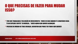 O QUE PRECISAS DE FAZER PARA MUDAR
ISSO?
• TENS QUE TRABALHAR A TUA NOÇÃO DE MERECIMENTO: TODOS OS DIAS QUANDO TE LEVANTARES OLHA-
TE AO ESPELHO E REPETE “EU MEREÇO…” (DIZES AQUILO QUE QUERES ALCANÇAR)
• PRECISAS DE MUDAR AS TUAS CRENÇAS, ACREDITAR QUE PODES TER TUDOO QUE QUERES!
CLÁUDIA ASCENSO HTTP://WWW.CLAUDIAASCENSO.COM/E/MAES.LIVRES
 