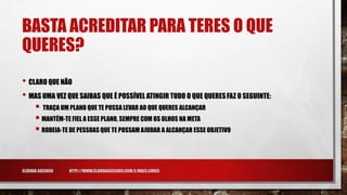 BASTA ACREDITAR PARA TERES O QUE
QUERES?
• CLARO QUE NÃO
• MAS UMA VEZ QUE SAIBAS QUE É POSSÍVEL ATINGIR TUDO O QUE QUERESFAZ O SEGUINTE:
 TRAÇA UM PLANO QUE TE POSSA LEVAR AO QUE QUERES ALCANÇAR
 MANTÉM-TE FIEL A ESSE PLANO, SEMPRE COM OS OLHOS NA META
 RODEIA-TE DE PESSOAS QUE TE POSSAM AJUDAR A ALCANÇAR ESSE OBJETIVO
CLÁUDIA ASCENSO HTTP://WWW.CLAUDIAASCENSO.COM/E/MAES.LIVRES
 