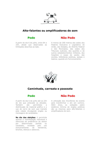 Alto-falantes ou amplificadores de som

              Pode                                  Não Pode
A partir do dia 6 de julho, entre 8h e   A menos de 200 metros das sedes dos
22h, desde que observadas as             Poderes Executivo e Legislativo da
limitações descritas ao lado.            União, dos Estados, do Distrito Federal
                                         e dos Municípios, das sedes dos
                                         Tribunais Judiciais, dos quartéis e de
                                         outros estabelecimentos militares, dos
                                         hospitais e casas de saúde; das
                                         escolas, bibliotecas públicas, igrejas e
                                         teatros, quando em funcionamento.




              Caminhada, carreata e passeata

              Pode                                  Não Pode
A partir do dia 6 de julho até as 22h    A utilização dos microfones do evento
do dia que antecede as eleições.         para transformar o ato em comício.
Também       são     permitidos     a    Além     disso, as   vedações   sobre
distribuição de material gráfico e o     distância mínima de órgãos públicos
uso de carro de som que transite         são as mesmas para alto-falantes e
pela cidade divulgando jingles ou        amplificadores de som.
mensagens de candidatos.

No dia das eleições: é permitida
apenas a manifestação individual e
silenciosa da preferência do eleitor
por     determinado     partido   ou
candidato,     revelada   pelo   uso
exclusivamente       de    bandeiras,
broches, dísticos e adesivos.
 