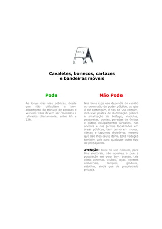 Cavaletes, bonecos, cartazes
                   e bandeiras móveis



             Pode                               Não Pode
Ao longo das vias públicas, desde     Nos bens cujo uso dependa de cessão
que     não   dificultem  o    bom    ou permissão do poder público, ou que
andamento do trânsito de pessoas e    a ele pertençam, e nos de uso comum,
veículos. Mas devem ser colocados e   inclusive postes de iluminação pública
retirados diariamente, entre 6h e     e sinalização de tráfego, viadutos,
22h.                                  passarelas, pontes, paradas de ônibus
                                      e outros equipamentos urbanos, nas
                                      árvores e nos jardins localizados em
                                      áreas públicas, bem como em muros,
                                      cercas e tapumes divisórios, mesmo
                                      que não lhes cause dano. Esta vedação
                                      também vale para qualquer outro tipo
                                      de propaganda.

                                      ATENÇÃO: Bens de uso comum, para
                                      fins eleitorais, são aqueles a que a
                                      população em geral tem acesso, tais
                                      como cinemas, clubes, lojas, centros
                                      comerciais,      templos,    ginásios,
                                      estádios, ainda que de propriedade
                                      privada.
 