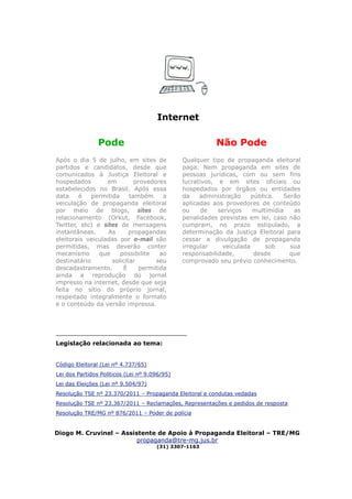 Internet

                Pode                                     Não Pode
Após o dia 5 de julho, em sites de             Qualquer tipo de propaganda eleitoral
partidos e candidatos, desde que               paga. Nem propaganda em sites de
comunicados à Justiça Eleitoral e              pessoas jurídicas, com ou sem fins
hospedados        em         provedores        lucrativos, e em sites oficiais ou
estabelecidos no Brasil. Após essa             hospedados por órgãos ou entidades
data    é    permitida     também     a        da    administração    pública.  Serão
veiculação de propaganda eleitoral             aplicadas aos provedores de conteúdo
por meio de blogs, sites de                    ou     de   serviços   multimídia   as
relacionamento (Orkut, Facebook,               penalidades previstas em lei, caso não
Twitter, etc) e sites de mensagens             cumpram, no prazo estipulado, a
instantâneas.     As       propagandas         determinação da Justiça Eleitoral para
eleitorais veiculadas por e-mail são           cessar a divulgação de propaganda
permitidas, mas deverão conter                 irregular    veiculada      sob    sua
mecanismo      que     possibilite   ao        responsabilidade,       desde      que
destinatário        solicitar       seu        comprovado seu prévio conhecimento.
descadastramento.       É     permitida
ainda a reprodução do jornal
impresso na internet, desde que seja
feita no sítio do próprio jornal,
respeitado integralmente o formato
e o conteúdo da versão impressa.



_____________________________
Legislação relacionada ao tema:


Código Eleitoral (Lei nº 4.737/65)
Lei dos Partidos Políticos (Lei nº 9.096/95)
Lei das Eleições (Lei nº 9.504/97)
Resolução TSE nº 23.370/2011 – Propaganda Eleitoral e condutas vedadas
Resolução TSE nº 23.367/2011 – Reclamações, Representações e pedidos de resposta
Resolução TRE/MG nº 876/2011 – Poder de polícia


Diogo M. Cruvinel – Assistente de Apoio à Propaganda Eleitoral – TRE/MG
                         propaganda@tre-mg.jus.br
                                      (31) 3307-1163
 