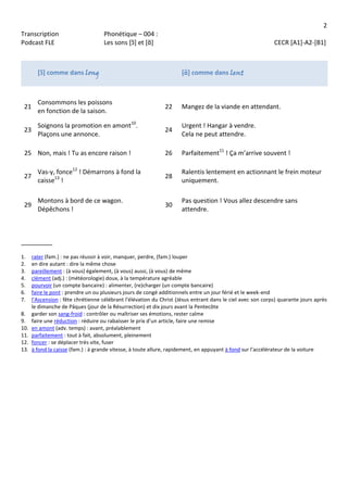 2
Transcription Phonétique – 004 :
Podcast FLE Les sons [ɔ̃] et [ɑ̃] CECR [A1]-A2-[B1]
[ɔ̃] comme dans long [ɑ̃] comme dans lent
21
Consommons les poissons
en fonction de la saison.
22 Mangez de la viande en attendant.
23
Soignons la promotion en amont10
.
Plaçons une annonce.
24
Urgent ! Hangar à vendre.
Cela ne peut attendre.
25 Non, mais ! Tu as encore raison ! 26 Parfaitement11
! Ça m’arrive souvent !
27
Vas-y, fonce12
! Démarrons à fond la
caisse13
!
28
Ralentis lentement en actionnant le frein moteur
uniquement.
29
Montons à bord de ce wagon.
Dépêchons !
30
Pas question ! Vous allez descendre sans
attendre.
_________
1. rater (fam.) : ne pas réussir à voir, manquer, perdre, (fam.) louper
2. en dire autant : dire la même chose
3. pareillement : (à vous) également, (à vous) aussi, (à vous) de même
4. clément (adj.) : (météorologie) doux, à la température agréable
5. pourvoir (un compte bancaire) : alimenter, (re)charger (un compte bancaire)
6. faire le pont : prendre un ou plusieurs jours de congé additionnels entre un jour férié et le week-end
7. l’Ascension : fête chrétienne célébrant l'élévation du Christ (Jésus entrant dans le ciel avec son corps) quarante jours après
le dimanche de Pâques (jour de la Résurrection) et dix jours avant la Pentecôte
8. garder son sang-froid : contrôler ou maîtriser ses émotions, rester calme
9. faire une réduction : réduire ou rabaisser le prix d’un article, faire une remise
10. en amont (adv. temps) : avant, préalablement
11. parfaitement : tout à fait, absolument, pleinement
12. foncer : se déplacer très vite, fuser
13. à fond la caisse (fam.) : à grande vitesse, à toute allure, rapidement, en appuyant à fond sur l’accélérateur de la voiture
 