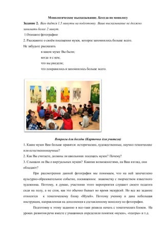 Монологическое высказывание. Беседа по монологу
Задание 2. Вам даётся 1.5 минуты на подготовку. Ваше высказывание не должно
занимать более 2 минут.
1.Опишите фотографию
2. Расскажите о своём посещении музея, которое запомнилось больше всего.
Не забудьте рассказать
в каком музее Вы были;
когда и с кем;
что вы увидели;
что понравилось и запомнилось больше всего.
Вопросы для беседы (Карточка для учителя)
1. Какие музеи Вам больше нравятся: исторические, художественные, научно-технические
или естественнонаучные?
2. Как Вы считаете, должны ли школьники посещать музеи? Почему?
3. Слышали ли Вы о виртуальных музеях? Какими возможностями, на Ваш взгляд, они
обладают?
При рассмотрении данной фотографии мы понимаем, что на ней запечатлено
культурно-образовательное событие, посвященное знакомству с творчеством известного
художника. Поэтому, я думаю, участники этого мероприятия слушают своего педагога
сидя на полу, а не стоя, как это обычно бывает во время экскурсий. Но все же задание
относится к тематическому блоку «Музей». Поэтому ученику и дана небольшая
инструкция, направленная на дополнения к составленному монологу по фотографии.
Подготовку к этому заданию я все-таки решила начать с тематических блоков. На
уроках развития речи вместе с учащимися определили понятия: «музеи», «театры» и т.д.
 
