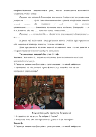 совершенствованием монологической речи, можно рекомендовать использовать
следующие речевые клише:
Я думаю, что на данной фотографии запечатлена (изображена) экскурсия группы
учащихся в ……………… музей. Дети очень внимательно слушают экскурсовода, который
……….и ……….. На стеллажах ( …..), под стеклом
представлены………………(документы, экспонаты, книги, предметы, фотографии …., и
т.д. Я считаю, что это …… музей (вид музея), потому что……..
Я посещал ……. музеи (музей )…… Больше всего мне понравилось (понравились)….,
т.к. …..
Я думаю, что после такой предварительной работы ученики будут чувствовать
себя увереннее, а задание не покажется трудным и сложным.
Далее представлены несколько заданий аналогичного типа с целью развития и
совершенствования монологической речи школьников.
Тренировочные задания 2.1 по теме «Музей»
Задание 1. Вам даётся 1.5 минуты на подготовку. Ваше высказывание не должно
занимать более 2 минут.
1.Рассмотри внимательно фотографию, устно расскажи, что на ней изображено.
2. Приходилось ли тебе посещать музеи? Какие? Когда и где? Что больше тебе
понравилось и запомнилось?
Вопросы для беседы (Карточка для учителя)
1. А в каком музее ты мечтал бы побывать? Почему?
2. Что больше всего тебя заинтересовало бы (удивило бы) в этом музее?
Задание 2.
1.Рассмотри внимательно фотографию, устно расскажи, что на ней изображено.
 