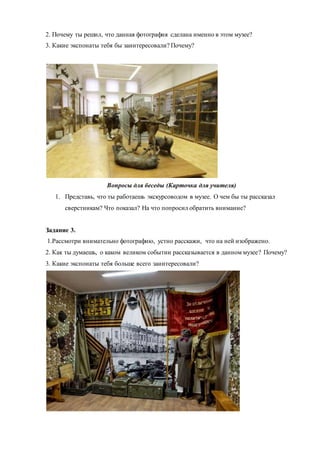 2. Почему ты решил, что данная фотография сделана именно в этом музее?
3. Какие экспонаты тебя бы заинтересовали? Почему?
Вопросы для беседы (Карточка для учителя)
1. Представь, что ты работаешь экскурсоводом в музее. О чем бы ты рассказал
сверстникам? Что показал? На что попросил обратить внимание?
Задание 3.
1.Рассмотри внимательно фотографию, устно расскажи, что на ней изображено.
2. Как ты думаешь, о каком великом событии рассказывается в данном музее? Почему?
3. Какие экспонаты тебя больше всего заинтересовали?
 