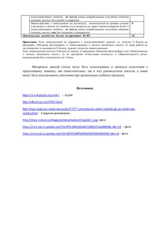 Примечание. Если экзаменуемый не справился с коммуникативной задачей, т.е. получил 0 баллов по
критериям «Описание фотографии» и «Повествование о личном жизненном опыте», то такая работа не
засчитывается и оценивается 0 баллов, задание считается невыполненным.
Если экзаменуемый получил 0 баллов по одному из критериев «Описание фотографии» или «Повествование
о личном жизненном опыте», то по критериям «Смысловая цельность» и «Выразительность речи»
максимальный балл уменьшается до 1 балла.
Материалы данной статьи могут быть использованы в процессе подготовки к
предстоящему экзамену, как самостоятельно, так и под руководством учителя, а также
могут быть использованы учителями при организации учебного процесса.
Источники:
https://ru.wikipedia.org/wiki/ - музей
http://tolkslovar.ru/m7965.html
http://4ege.ru/gia-po-russkomu-jazyku/53577-prezentaciya-ustnoy-modeli-gia-po-russkomu-
yazyku.html - 2 задание демоверсии
http://diary-culture.ru/images/photos/medium/map261-1.jpg- фото
https://im1-tub-ru.yandex.net/i?id=877c2461e01a4b7c060257c1eb86648c-l&n=13 – фото
https://im1-tub-ru.yandex.net/i?id=58727c30ff542f5bffb87342e605fd55-l&n=13 - фото
коммуникативных ошибок), не всегда владел невербальными способами общения
(мимика, жесты), был вежлив и корректен.
Взаимодействие с собеседником не достигнуто, экзаменуемый не проявил умения
участвовать в беседе: не понимал сути вопросов, не давал ответов (совершил более 4
коммуникативных ошибок), не всегда владел невербальными способами общения
(мимика, жесты), или был невежлив и некорректен.
0
Максимальное количество баллов по критериям В1-В5 10
 