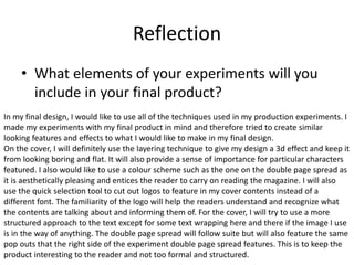Reflection
• What elements of your experiments will you
include in your final product?
In my final design, I would like to use all of the techniques used in my production experiments. I
made my experiments with my final product in mind and therefore tried to create similar
looking features and effects to what I would like to make in my final design.
On the cover, I will definitely use the layering technique to give my design a 3d effect and keep it
from looking boring and flat. It will also provide a sense of importance for particular characters
featured. I also would like to use a colour scheme such as the one on the double page spread as
it is aesthetically pleasing and entices the reader to carry on reading the magazine. I will also
use the quick selection tool to cut out logos to feature in my cover contents instead of a
different font. The familiarity of the logo will help the readers understand and recognize what
the contents are talking about and informing them of. For the cover, I will try to use a more
structured approach to the text except for some text wrapping here and there if the image I use
is in the way of anything. The double page spread will follow suite but will also feature the same
pop outs that the right side of the experiment double page spread features. This is to keep the
product interesting to the reader and not too formal and structured.
 