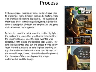 Process
In the process of making my cover design, I have tried
to implement many different tools and effects to make
it as professional looking as possible. The biggest and
most used effect in this design is layering. It gives the
cover a perception of depth and emphasizes the game
main feature of the magazine.
To do this, I used the quick selection tool to highlight
the parts of the image that would need to be behind
the important areas. Once the area I wanted was
selected, I right clicked and selected copy via cut. This
cuts the highlighted area out and places it onto a new
layer. From this, I would be able to place anything on
top of or underneath the cut out section. As seen on
the second image, I have cut out the shoulder piece of
the character of the cover, layered the shape
underneath it and the image.
 