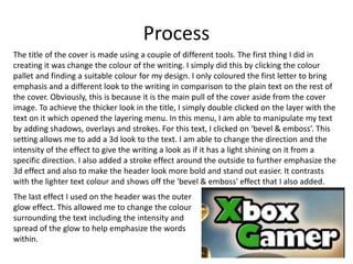 Process
The title of the cover is made using a couple of different tools. The first thing I did in
creating it was change the colour of the writing. I simply did this by clicking the colour
pallet and finding a suitable colour for my design. I only coloured the first letter to bring
emphasis and a different look to the writing in comparison to the plain text on the rest of
the cover. Obviously, this is because it is the main pull of the cover aside from the cover
image. To achieve the thicker look in the title, I simply double clicked on the layer with the
text on it which opened the layering menu. In this menu, I am able to manipulate my text
by adding shadows, overlays and strokes. For this text, I clicked on ‘bevel & emboss’. This
setting allows me to add a 3d look to the text. I am able to change the direction and the
intensity of the effect to give the writing a look as if it has a light shining on it from a
specific direction. I also added a stroke effect around the outside to further emphasize the
3d effect and also to make the header look more bold and stand out easier. It contrasts
with the lighter text colour and shows off the 'bevel & emboss' effect that I also added.
The last effect I used on the header was the outer
glow effect. This allowed me to change the colour
surrounding the text including the intensity and
spread of the glow to help emphasize the words
within.
 