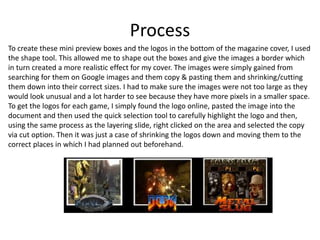 Process
To create these mini preview boxes and the logos in the bottom of the magazine cover, I used
the shape tool. This allowed me to shape out the boxes and give the images a border which
in turn created a more realistic effect for my cover. The images were simply gained from
searching for them on Google images and them copy & pasting them and shrinking/cutting
them down into their correct sizes. I had to make sure the images were not too large as they
would look unusual and a lot harder to see because they have more pixels in a smaller space.
To get the logos for each game, I simply found the logo online, pasted the image into the
document and then used the quick selection tool to carefully highlight the logo and then,
using the same process as the layering slide, right clicked on the area and selected the copy
via cut option. Then it was just a case of shrinking the logos down and moving them to the
correct places in which I had planned out beforehand.
 