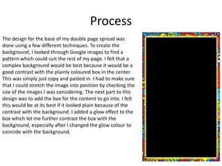 Process
The design for the base of my double page spread was
done using a few different techniques. To create the
background, I looked through Google images to find a
pattern which could suit the rest of my page. I felt that a
complex background would be best because it would be a
good contrast with the plainly coloured box in the center.
This was simply just copy and pasted in. I had to make sure
that I could stretch the image into position by checking the
size of the images I was considering. The next part to this
design was to add the box for the content to go into. I felt
this would be at its best if it looked plain because of the
contrast with the background. I added a glow effect to the
box which let me further contrast the box with the
background, especially after I changed the glow colour to
coincide with the background.
 