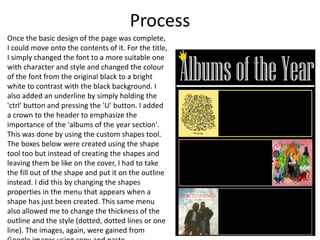 Process
Once the basic design of the page was complete,
I could move onto the contents of it. For the title,
I simply changed the font to a more suitable one
with character and style and changed the colour
of the font from the original black to a bright
white to contrast with the black background. I
also added an underline by simply holding the
'ctrl' button and pressing the 'U' button. I added
a crown to the header to emphasize the
importance of the 'albums of the year section'.
This was done by using the custom shapes tool.
The boxes below were created using the shape
tool too but instead of creating the shapes and
leaving them be like on the cover, I had to take
the fill out of the shape and put it on the outline
instead. I did this by changing the shapes
properties in the menu that appears when a
shape has just been created. This same menu
also allowed me to change the thickness of the
outline and the style (dotted, dotted lines or one
line). The images, again, were gained from
 