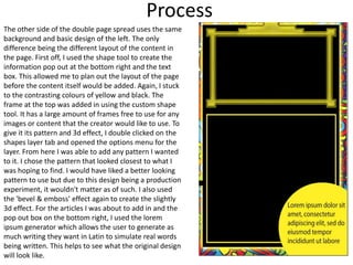 Process
The other side of the double page spread uses the same
background and basic design of the left. The only
difference being the different layout of the content in
the page. First off, I used the shape tool to create the
information pop out at the bottom right and the text
box. This allowed me to plan out the layout of the page
before the content itself would be added. Again, I stuck
to the contrasting colours of yellow and black. The
frame at the top was added in using the custom shape
tool. It has a large amount of frames free to use for any
images or content that the creator would like to use. To
give it its pattern and 3d effect, I double clicked on the
shapes layer tab and opened the options menu for the
layer. From here I was able to add any pattern I wanted
to it. I chose the pattern that looked closest to what I
was hoping to find. I would have liked a better looking
pattern to use but due to this design being a production
experiment, it wouldn't matter as of such. I also used
the 'bevel & emboss' effect again to create the slightly
3d effect. For the articles I was about to add in and the
pop out box on the bottom right, I used the lorem
ipsum generator which allows the user to generate as
much writing they want in Latin to simulate real words
being written. This helps to see what the original design
will look like.
 