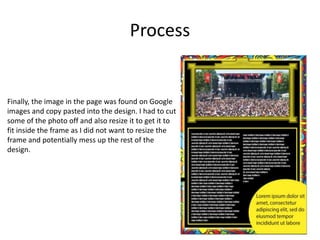 Process
Finally, the image in the page was found on Google
images and copy pasted into the design. I had to cut
some of the photo off and also resize it to get it to
fit inside the frame as I did not want to resize the
frame and potentially mess up the rest of the
design.
 