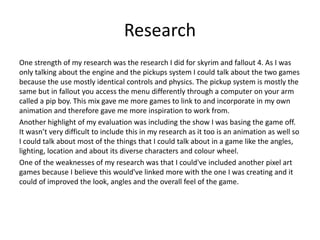 Research
One strength of my research was the research I did for skyrim and fallout 4. As I was
only talking about the engine and the pickups system I could talk about the two games
because the use mostly identical controls and physics. The pickup system is mostly the
same but in fallout you access the menu differently through a computer on your arm
called a pip boy. This mix gave me more games to link to and incorporate in my own
animation and therefore gave me more inspiration to work from.
Another highlight of my evaluation was including the show I was basing the game off.
It wasn’t very difficult to include this in my research as it too is an animation as well so
I could talk about most of the things that I could talk about in a game like the angles,
lighting, location and about its diverse characters and colour wheel.
One of the weaknesses of my research was that I could've included another pixel art
games because I believe this would've linked more with the one I was creating and it
could of improved the look, angles and the overall feel of the game.
 