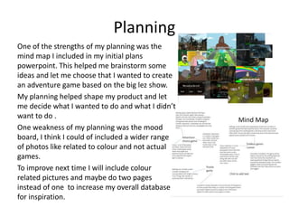 Planning
One of the strengths of my planning was the
mind map I included in my initial plans
powerpoint. This helped me brainstorm some
ideas and let me choose that I wanted to create
an adventure game based on the big lez show.
My planning helped shape my product and let
me decide what I wanted to do and what I didn’t
want to do .
One weakness of my planning was the mood
board, I think I could of included a wider range
of photos like related to colour and not actual
games.
To improve next time I will include colour
related pictures and maybe do two pages
instead of one to increase my overall database
for inspiration.
 