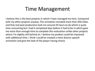 Time Management
I believe this is the best projects in which I have managed my time. Compared
with my other projects anyway. The animation included more than 450 slides
and that and post production took me around 24 hours to do which is quite
time consuming but I had it completed days before it had to be in which gave
me more than enough time to complete this evaluation unlike other projects
where I'm slightly still behind on. I believe my product could be improved
with additional time. I think I could've created a more diverse speech
animation and give the look of the player having choice.
 