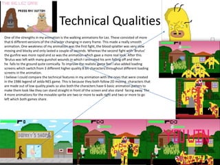 Technical Qualities
One of the strengths in my animation is the walking animations for Lez. These consisted of more
that 6 different versions of the character changing in every frame. This made a really smooth
animation. One weakness of my animation was the first fight, the blood splatter was very slow
moving and blocky and only lasted a couple of seconds. Whereas the second fight with 'Brutus'
the gunfire was more rapid and so was the animation which gave a more real look. After this
'Brutus was left with many gunshot wounds in which I animated his arm falling off and then
he falls to the ground quite comically. To improve the realistic game feel I also added loading
screens which switch from 3 different higher quality 8 bit characters throughout different loading
screens in the animation.
I believe I could compare the technical features in my animation with the ones that were created
in the 1986 legend of zelda NES game. This is because they both follow 2D moving characters that
are made out of low quality pixels so also both the characters have 6 basic animation patters to
make them look like they can stand straight in front of the screen and also stand facing away. The
4 more animations for the movable sprite are two or more to walk right and two or more to go
left which both games share.
 