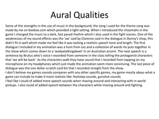 Aural Qualities
Some of the strengths in the use of music in the background, the song I used for the theme song was
made by me on beebox.com which provided a light setting. When I introduced the choomahs in the
game I changed the music to a dark, fast paced rhythm which I also used in the fight scenes. One of the
weaknesses of my sound effects was the 'aw' said by Clarence said in the dialogue in Donny's shop, this
didn’t fit in well which made me feel like it was lacking a realistic speech tone and length. The first
dialogue I included in my animation was a hum from Lez and a collection of words he puts together in
the show which comes down to a 'wadyatalkingabeet' In an Australian accent. The next speech is a
sentence by Brutus who's voice I recorded from someone in the class telling the protagonist characters
that 'we will be back'. As the characters walk they have sound that I recorded from tapping on my
microphone on my headphones which just made the animation seem more convincing. The last piece of
dialogue was the one dollar scratch card bit that I recorded straight from the show.
I don’t believe my games sounds compares with any other specific games, my game mostly obeys what a
game can include to make it more realistic like: footstep sounds, gunshot sounds.
I feel like I could of added more speech sounds when moving around and interacting with in world
pickups. I also could of added speech between the characters while moving around and fighting.
 