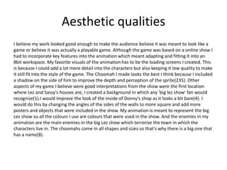 Aesthetic qualities
I believe my work looked good enough to make the audience believe it was meant to look like a
game or believe it was actually a playable game. Although the game was based on a online show I
had to incorporate key features into the animation which meant adapting and fitting it into an
8bit workspace. My favorite visuals of the animation has to be the loading screens I created. This
is because I could add a lot more detail into the characters but also keeping it low quality to make
it still fit into the style of the game. The Choomah I made looks the best I think because I included
a shadow on the side of him to improve the depth and perception of the sprite(235). Other
aspects of my game I believe were good interpretations from the show were the first location
where Lez and Sassy's houses are, I created a background in which any 'big lez show' fan would
recognize(1).I would improve the look of the inside of Donny's shop as it looks a bit bare(4). I
would do this by changing the angles of the sides of the walls to more square and add more
posters and objects that were included in the show. My animation is meant to represent the big
Lez show so all the colours I use are colours that were used in the show. And the enemies in my
animation are the main enemies in the big Lez show which terrorize the town in which the
characters live in. The choomahs come in all shapes and sizes so that’s why there is a big one that
has a name(8).
 